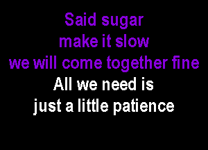 Said sugar
make it slow
we will come together fme

All we need is
just a little patience
