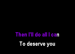 Then I'll do all I can

To deserve you