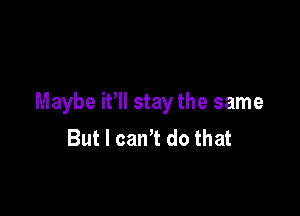 Maybe i? stay the same

But I can't do that