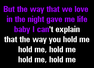 But the way that we love
in the night gave me life
baby I can't explain
that the way you hold me
hold me, hold me
hold me, hold me