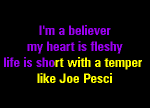 I'm a believer
my heart is fleshy

life is short with a temper
like Joe Pesci