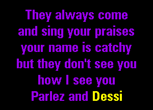They always come
and sing your praises
your name is catchy
but they don't see you

how I see you
Parlez and Dessi