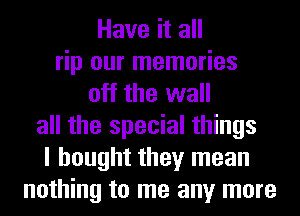 Have it all
rip our memories
off the wall
all the special things
I bought they mean
nothing to me any more