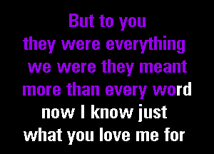 But to you
they were everything
we were they meant
more than every word
now I know iust
what you love me for