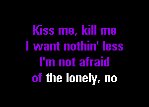 Kiss me, kill me
I want nothin' less

I'm not afraid
of the lonely, no