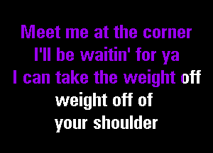 Meet me at the corner
I'll be waitin' for ya
I can take the weight off
weight off of
your shoulder