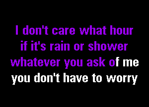 I don't care what hour
if it's rain or shower
whatever you ask of me
you don't have to worry