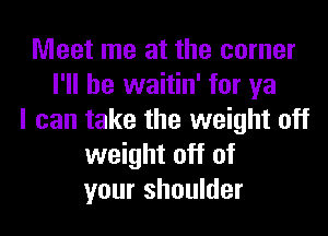 Meet me at the corner
I'll be waitin' for ya
I can take the weight off
weight off of
your shoulder