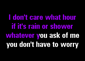 I don't care what hour
if it's rain or shower
whatever you ask of me
you don't have to worry