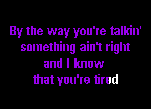 By the way you're talkin'
something ain't right

and I know
that you're tired