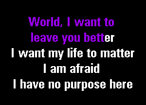 World, I want to
leave you better
I want my life to matter
I am afraid
I have no purpose here