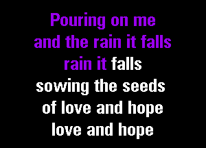 Pouring on me
and the rain it falls
rain it falls

sowing the seeds
of love and hope
love and hope