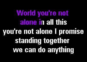 World you're not
alone in all this
you're not alone I promise
standing together
we can do anything