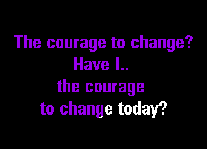 The courage to change?
Havel

the courage
to change today?