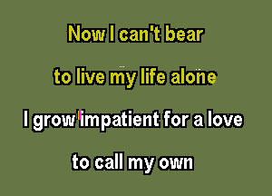Now I can't bear

to live my life alone

I grow'impatient for a love

to call my own