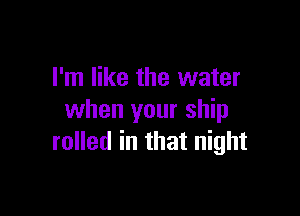 I'm like the water

when your ship
rolled in that night
