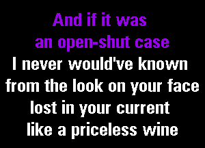 And if it was
an open-shut case
I never would've known
from the look on your face
lost in your current
like a priceless wine