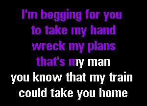 I'm begging for you
to take my hand
wreck my plans

that's my man
you know that my train
could take you home