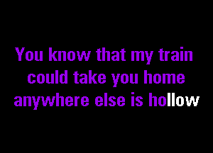 You know that my train

could take you home
anywhere else is hollow