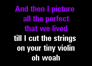 And then I picture
all the perfect
that we lived

till I cut the strings
on your tiny violin
oh woah