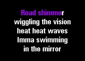 Road shimmer
wiggling the vision
heat heat waves
Imma swimming

in the mirror I