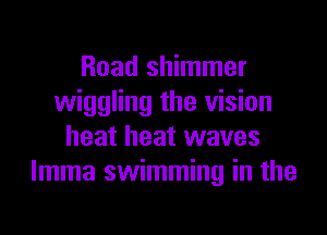 Road shimmer
wiggling the vision
heat heat waves
lmma swimming in the