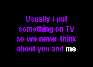 Usually I put
something on TV

so we never think
about you and me