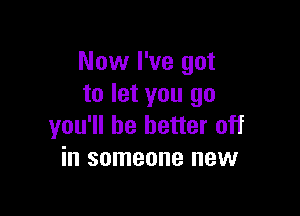 Now I've got
to let you go

you'll be better off
in someone new