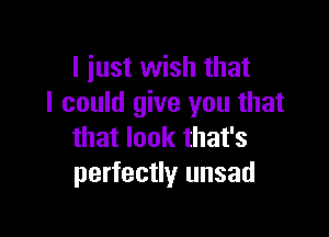 I iust wish that
I could give you that

that look that's
perfectly unsad