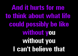 And it hurts for me
to think about what life
could possibly be like
without you
without you
I can't believe that