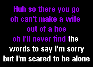 Huh so there you go
oh can't make a wife
out of a hoe
oh I'll never find the
words to say I'm sorry
but I'm scared to he alone