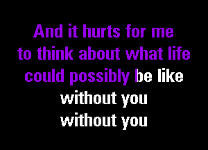 And it hurts for me
to think about what life

could possibly be like
without you
without you