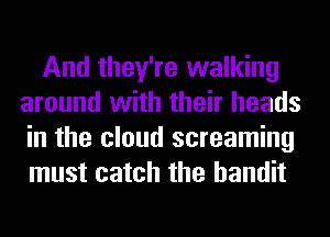 And they're walking
around with their heads
in the cloud screaming
must catch the bandit