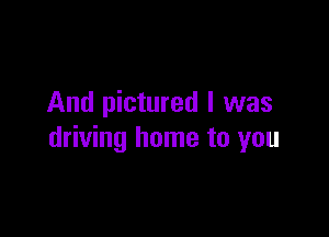 And pictured I was

driving home to you
