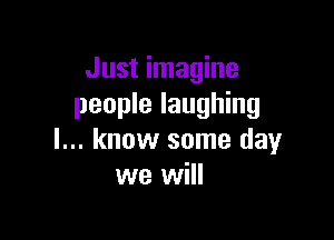 Just imagine
people laughing

I... know some day
we will