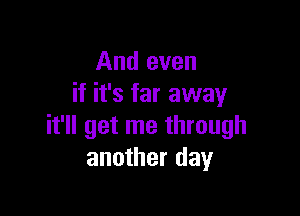 And even
if it's far away

it'll get me through
another day