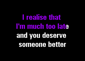 I realise that
I'm much too late

and you deserve
someone better