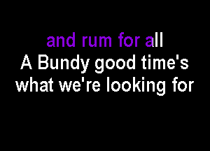 and rum for all
A Bundy good time's

what we're looking for