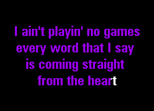 I ain't playin' no games
every word that I say
is coming straight
from the heart