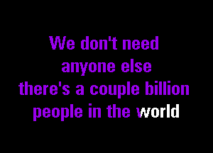 We don't need
anyone else

there's a couple billion
people in the world