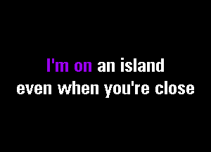 I'm on an island

even when you're close