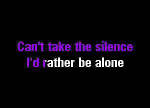 Can't take the silence

I'd rather he alone