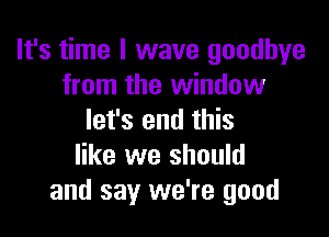 It's time I wave goodbye
from the window

let's end this
like we should
and say we're good