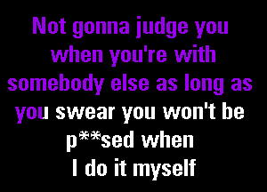 Not gonna iudge you
when you're with
somebody else as long as
you swear you won't be
pmsed when
I do it myself