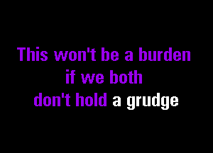 This won't be a burden

if we both
don't hold a grudge