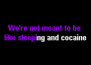 We're not meant to he

like sleeping and cocaine