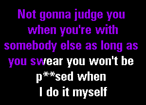 Not gonna iudge you
when you're with
somebody else as long as
you swear you won't be
pmsed when
I do it myself