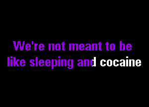 We're not meant to he

like sleeping and cocaine