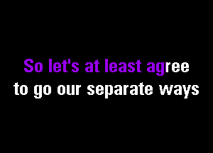 So let's at least agree

to go our separate ways