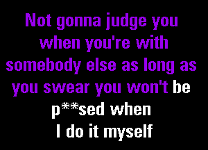 Not gonna iudge you
when you're with
somebody else as long as
you swear you won't be
pmsed when
I do it myself